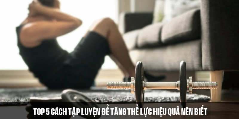 Một số cách tập luyện để tăng thể lực nên tham khảo